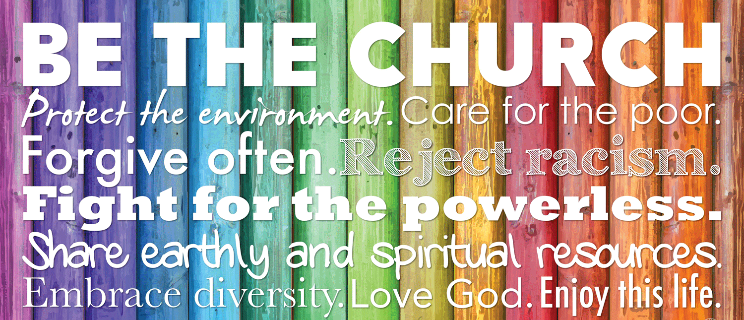 BE THE CHURCH! Protect the environment. Care for the poor. Forgive often. Reject racism. Fight for the powerless. Share earthly and spiritual resources. Embrace diversity. Love God. Enjoy this life.